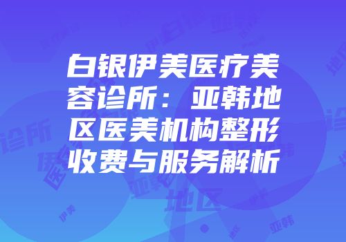 白银伊美医疗美容诊所：亚韩地区医美机构整形收费与服务解析