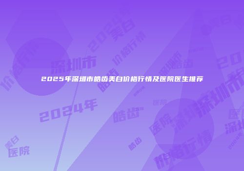 2025年深圳市皓齿美白价格行情及医院医生推荐