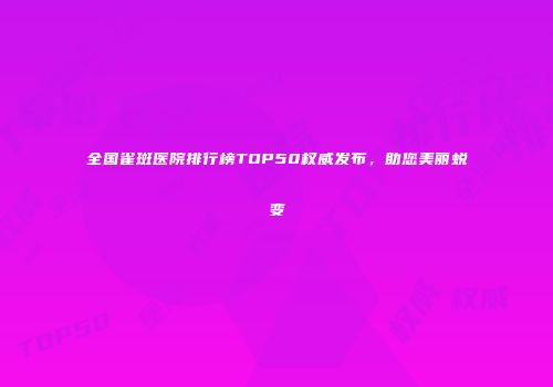 全国雀斑医院排行榜TOP50权威发布，助您美丽蜕变