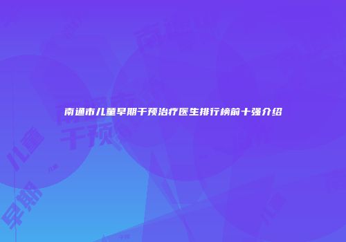 南通市儿童早期干预治疗医生排行榜前十强介绍