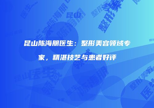 昆山陈海朋医生：整形美容领域专家，精湛技艺与患者好评