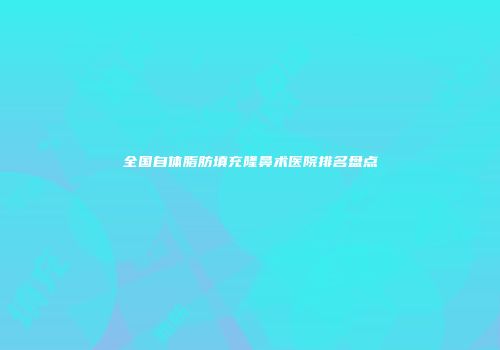 全国自体脂肪填充隆鼻术医院排名盘点