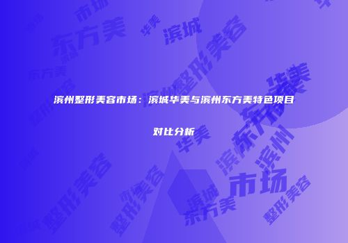 滨州整形美容市场：滨城华美与滨州东方美特色项目对比分析