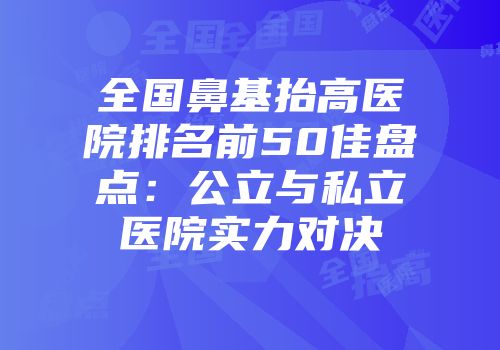 全国鼻基抬高医院排名前50佳盘点：公立与私立医院实力对决