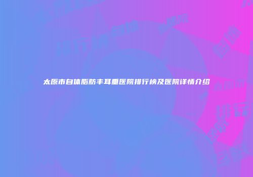 太原市自体脂肪丰耳垂医院排行榜及医院详情介绍