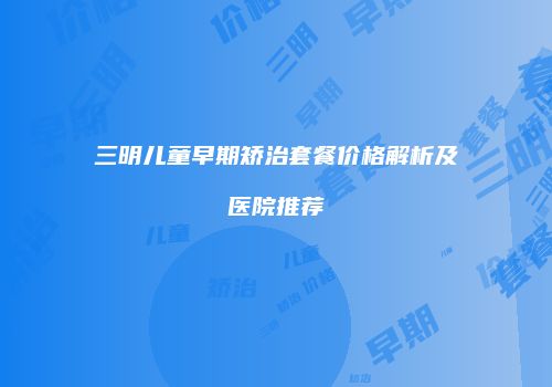 三明儿童早期矫治套餐价格解析及医院推荐