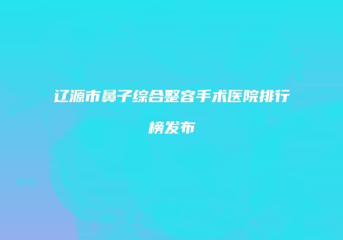辽源市鼻子综合整容手术医院排行榜发布