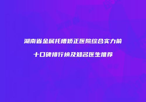 湖南省金属托槽矫正医院综合实力前十口碑排行榜及知名医生推荐