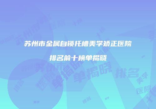 苏州市金属自锁托槽美学矫正医院排名前十榜单揭晓