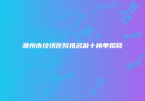 潮州市纹绣医院排名前十榜单揭晓