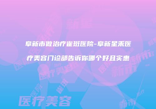 阜新市做治疗雀斑医院-阜新星禾医疗美容门诊部告诉你哪个好且实惠