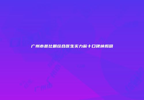 广州市芭比眼综合医生实力前十口碑榜揭晓