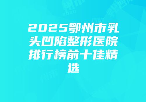 2025鄂州市乳头凹陷整形医院排行榜前十佳精选