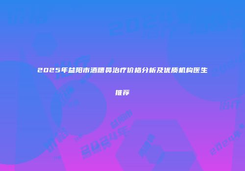 2025年益阳市酒糟鼻治疗价格分析及优质机构医生推荐