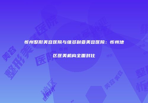 忻州整形美容医院与维多利亚美容医院：忻州地区医美机构全面对比