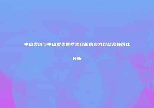 中山美尔与中山爱美医疗美容机构实力对比及性价比分析