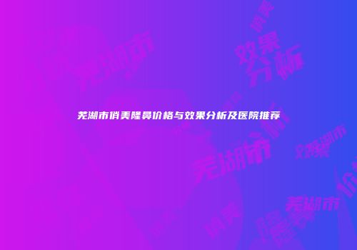 芜湖市俏美隆鼻价格与效果分析及医院推荐