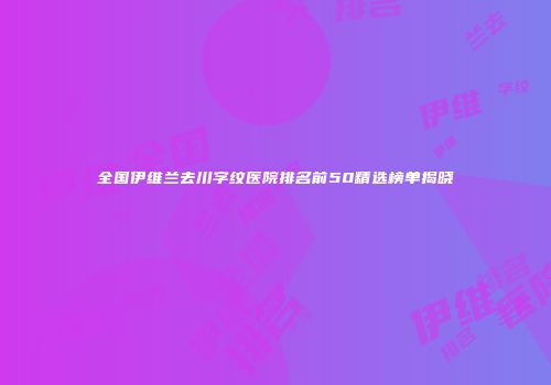全国伊维兰去川字纹医院排名前50精选榜单揭晓