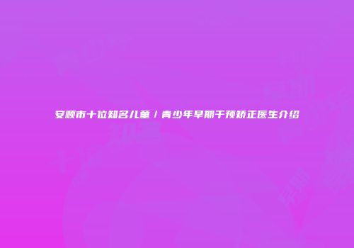安顺市十位知名儿童／青少年早期干预矫正医生介绍