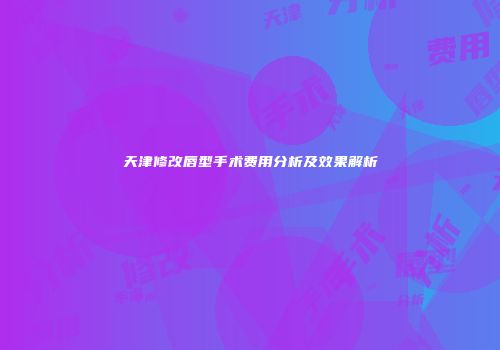 天津修改唇型手术费用分析及效果解析