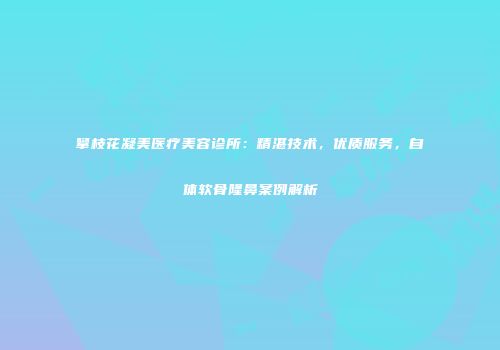 攀枝花凝美医疗美容诊所：精湛技术，优质服务，自体软骨隆鼻案例解析
