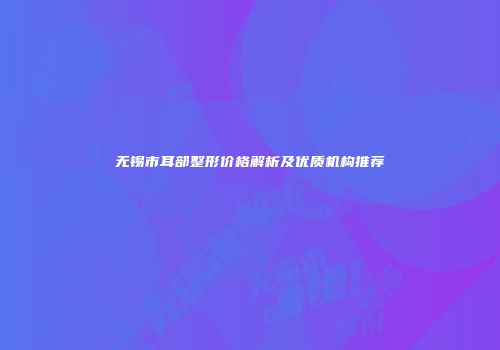 无锡市耳部整形价格解析及优质机构推荐