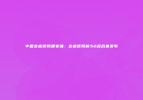 中国去痣医院哪家强：去痣医院前50名合集发布