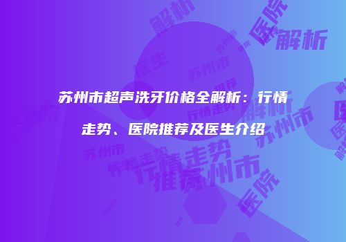 苏州市超声洗牙价格全解析：行情走势、医院推荐及医生介绍
