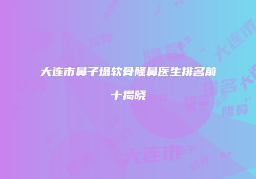大连市鼻子塌软骨隆鼻医生排名前十揭晓