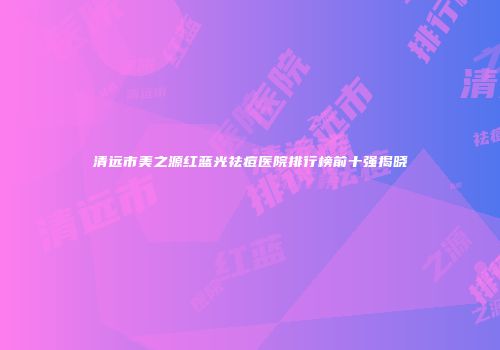 清远市美之源红蓝光祛痘医院排行榜前十强揭晓