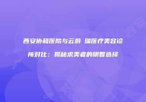 西安协和医院与云蔚昇瑞医疗美容诊所对比：揭秘求美者的明智选择