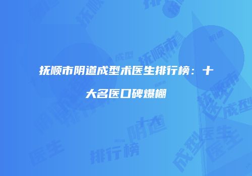 抚顺市阴道成型术医生排行榜：十大名医口碑爆棚