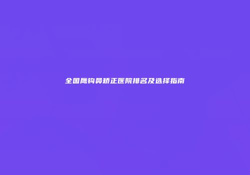 全国鹰钩鼻矫正医院排名及选择指南