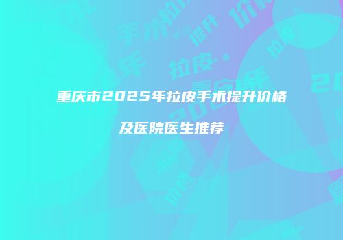 重庆市2025年拉皮手术提升价格及医院医生推荐