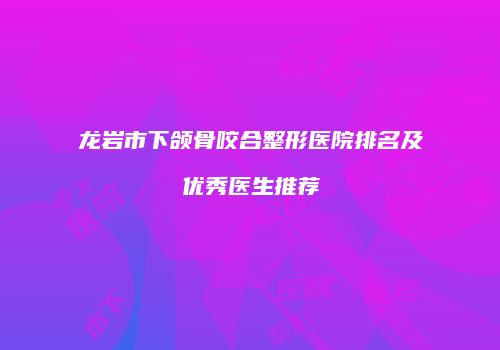 龙岩市下颌骨咬合整形医院排名及优秀医生推荐
