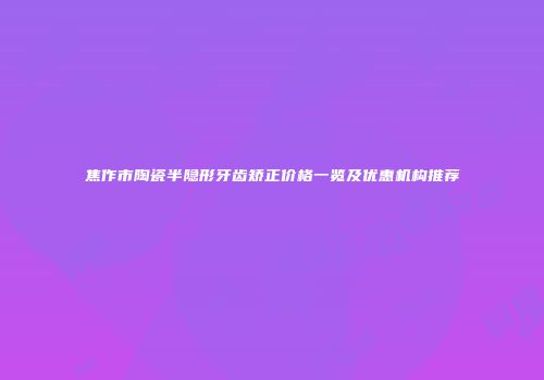 焦作市陶瓷半隐形牙齿矫正价格一览及优惠机构推荐
