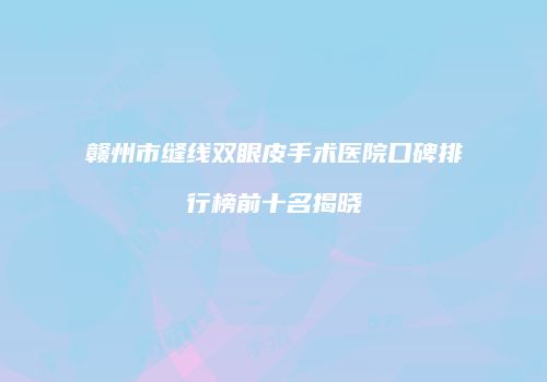 赣州市缝线双眼皮手术医院口碑排行榜前十名揭晓