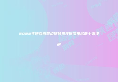 2025年陕西省智齿剔骨拔牙医院排名前十强详解