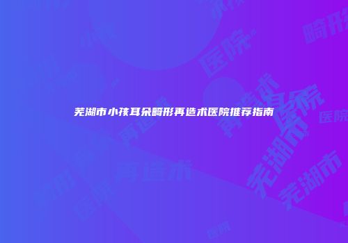 芜湖市小孩耳朵畸形再造术医院推荐指南