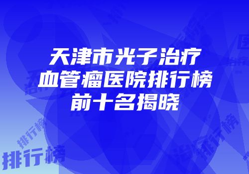 天津市光子治疗血管瘤医院排行榜前十名揭晓