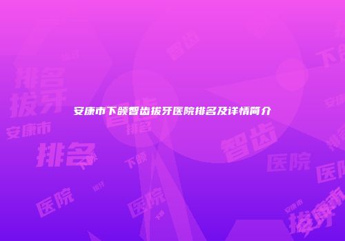 安康市下颌智齿拔牙医院排名及详情简介
