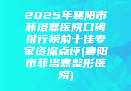 2025年襄阳市菲洛嘉医院口碑排行榜前十佳专家资深点评(襄阳市菲洛嘉整形医院)