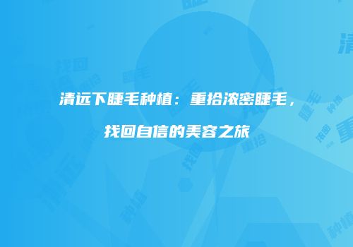 清远下睫毛种植：重拾浓密睫毛，找回自信的美容之旅
