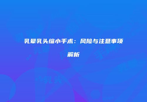 乳晕乳头缩小手术：风险与注意事项解析