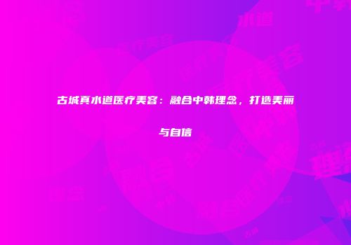 古城真水道医疗美容：融合中韩理念，打造美丽与自信