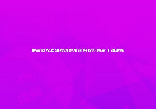 娄底激光去辐射斑整形医院排行榜前十强解析
