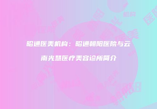 昭通医美机构：昭通朝阳医院与云南光慧医疗美容诊所简介