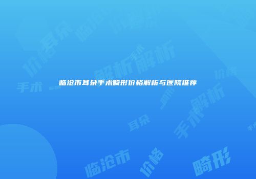 临沧市耳朵手术畸形价格解析与医院推荐