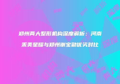 郑州两大整形机构深度解析：河南禾美星耀与郑州谢宝勋优劣对比