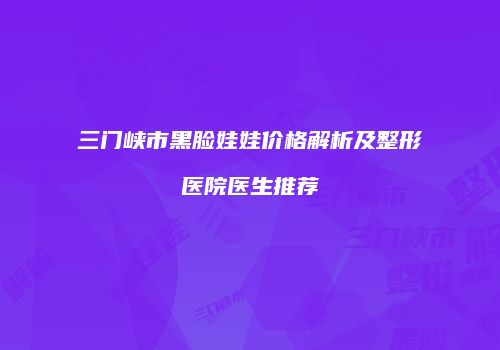 三门峡市黑脸娃娃价格解析及整形医院医生推荐